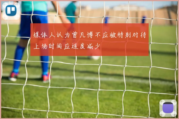 媒体人认为曾凡博不应被特别对待上场时间应适度减少