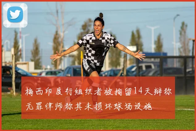 梅西印度行组织者被拘留14天辩称无罪律师称其未损坏球场设施