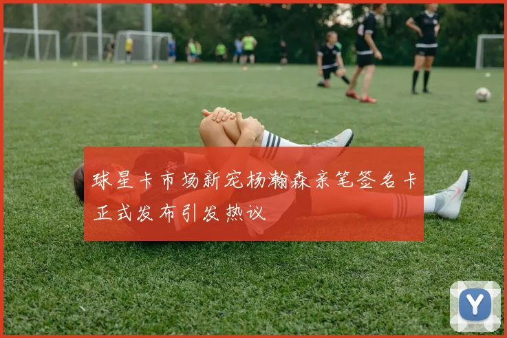 球星卡市场新宠杨瀚森亲笔签名卡正式发布引发热议