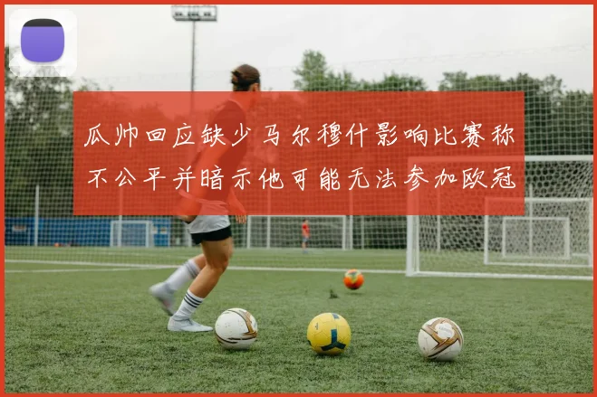 瓜帅回应缺少马尔穆什影响比赛称不公平并暗示他可能无法参加欧冠
