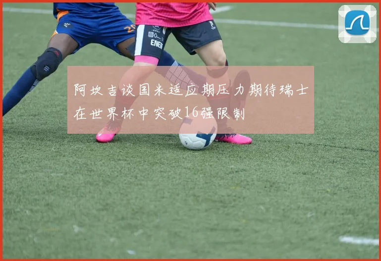 阿坎吉谈国米适应期压力期待瑞士在世界杯中突破16强限制