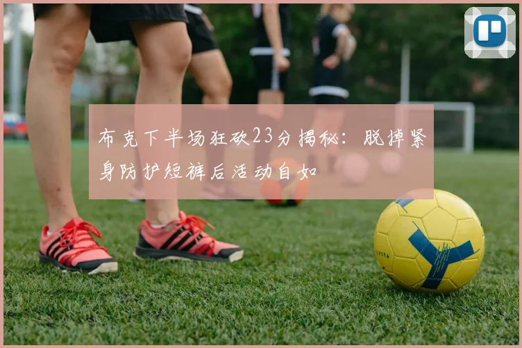 布克下半场狂砍23分揭秘：脱掉紧身防护短裤后活动自如