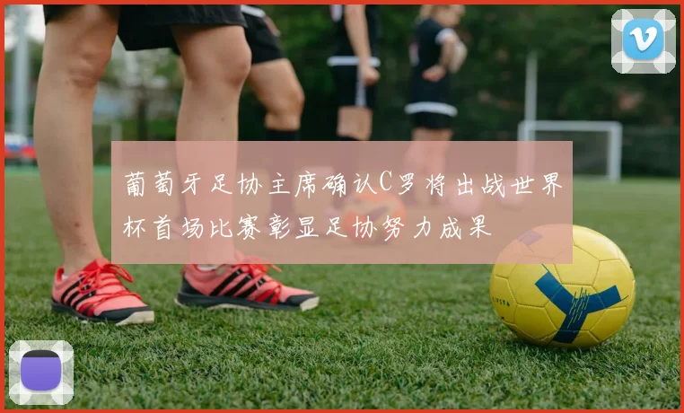 葡萄牙足协主席确认C罗将出战世界杯首场比赛彰显足协努力成果