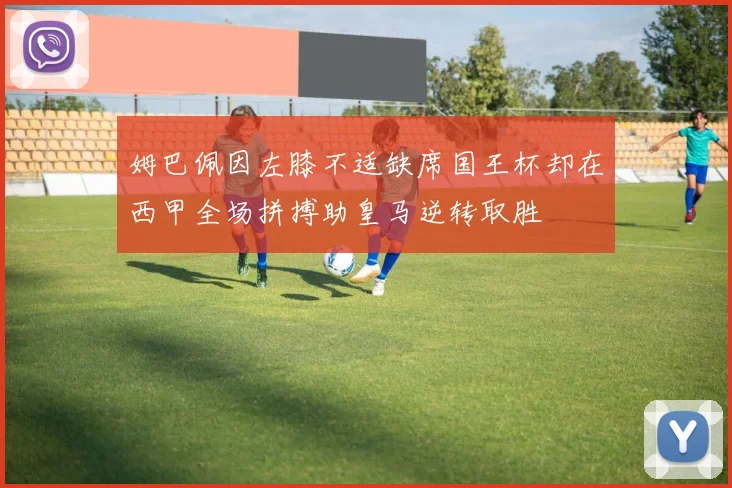 姆巴佩因左膝不适缺席国王杯却在西甲全场拼搏助皇马逆转取胜