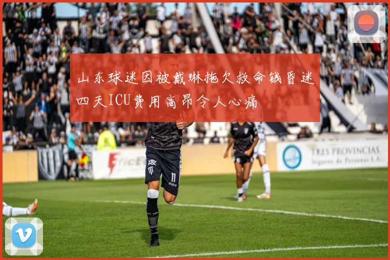 山东球迷因被戴琳拖欠救命钱昏迷四天ICU费用高昂令人心痛