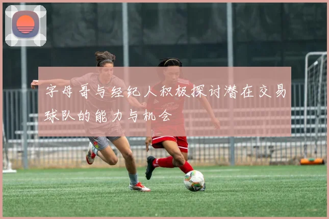 字母哥与经纪人积极探讨潜在交易球队的能力与机会