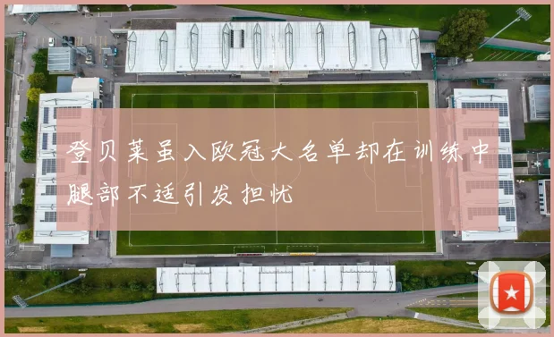 登贝莱虽入欧冠大名单却在训练中腿部不适引发担忧