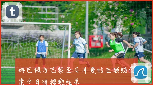 姆巴佩与巴黎圣日耳曼的巨额赔偿案今日将揭晓结果