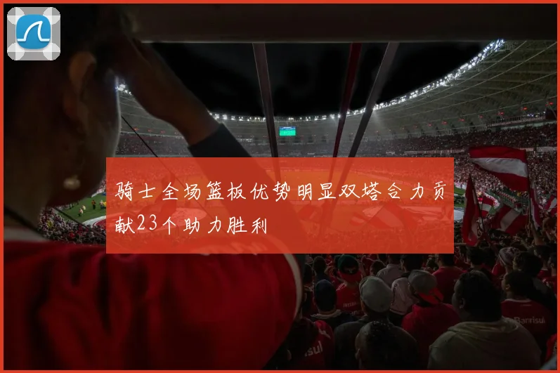 骑士全场篮板优势明显双塔合力贡献23个助力胜利
