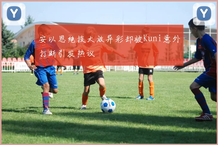 安以恩绝技大放异彩却被Kuni意外打断引发热议