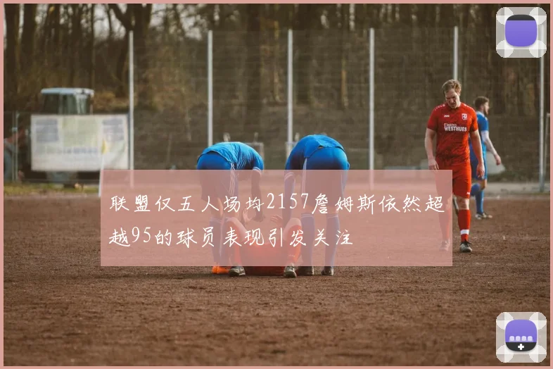 联盟仅五人场均2157詹姆斯依然超越95的球员表现引发关注