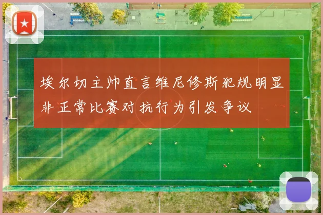 埃尔切主帅直言维尼修斯犯规明显非正常比赛对抗行为引发争议