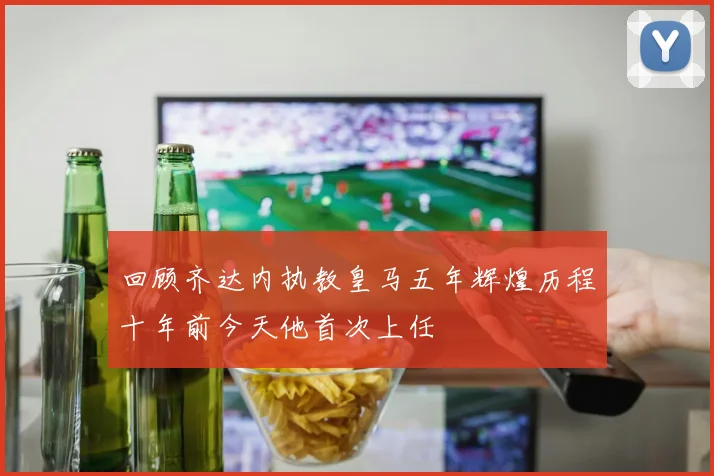 回顾齐达内执教皇马五年辉煌历程十年前今天他首次上任