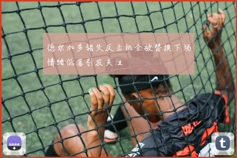 德尔加多错失反击机会被替换下场情绪低落引发关注