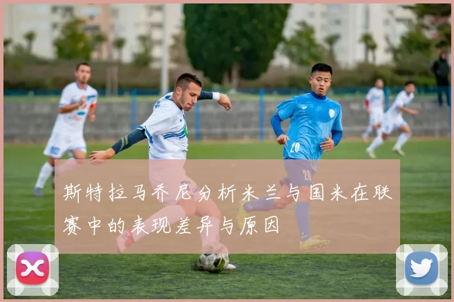 斯特拉马乔尼分析米兰与国米在联赛中的表现差异与原因