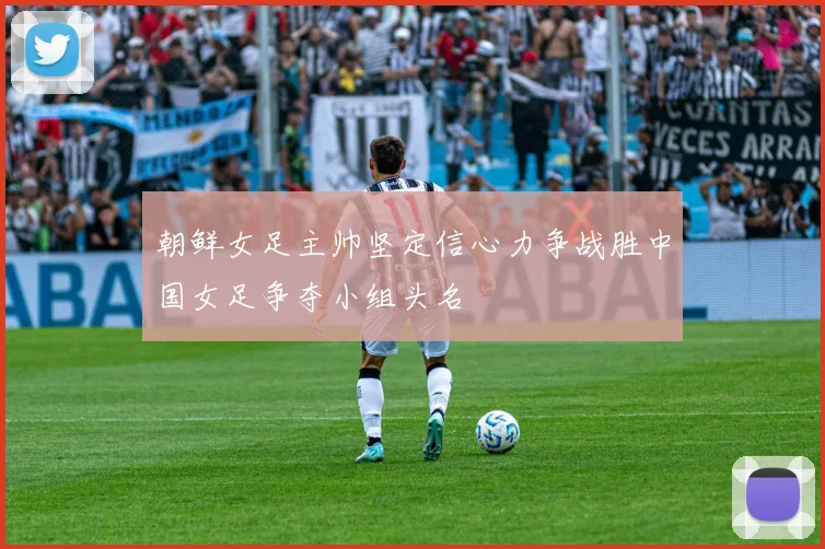 朝鲜女足主帅坚定信心力争战胜中国女足争夺小组头名