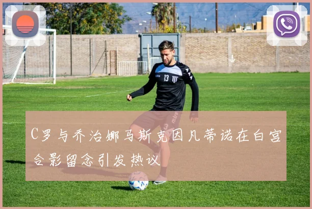 C罗与乔治娜马斯克因凡蒂诺在白宫合影留念引发热议