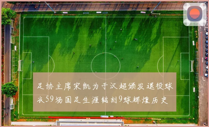 足协主席宋凯为于汉超颁发退役球衣59场国足生涯铭刻9球辉煌历史