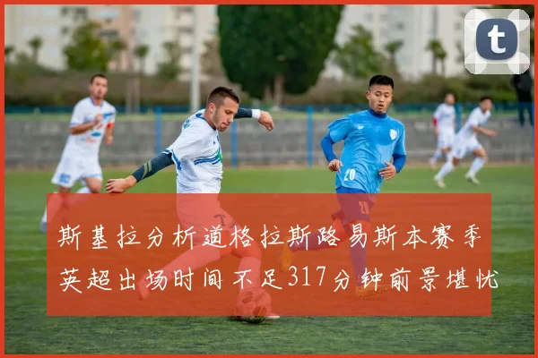 斯基拉分析道格拉斯路易斯本赛季英超出场时间不足317分钟前景堪忧