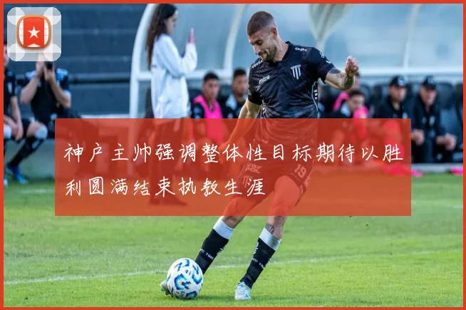 神户主帅强调整体性目标期待以胜利圆满结束执教生涯