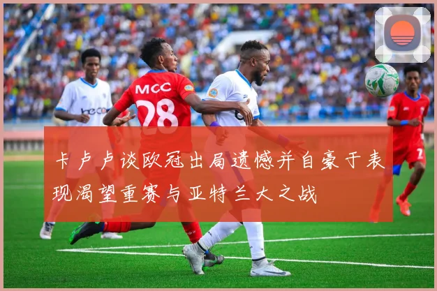 卡卢卢谈欧冠出局遗憾并自豪于表现渴望重赛与亚特兰大之战